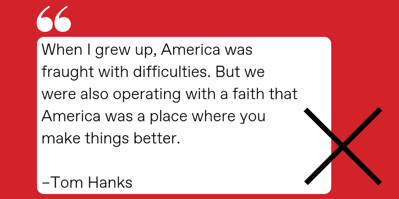 QUOTE CARD: “When I grew up America was fraught with difficulties. But we were also operating with a faith that America was a place where you make things better.”  --TOM HANKS